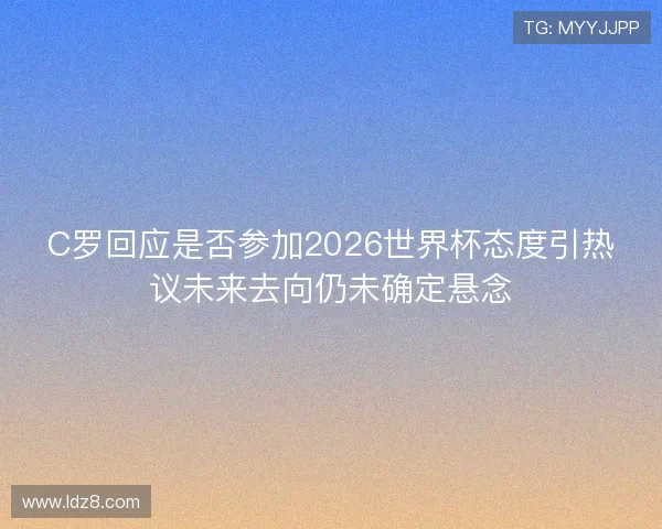 C罗回应是否参加2026世界杯态度引热议未来去向仍未确定悬念