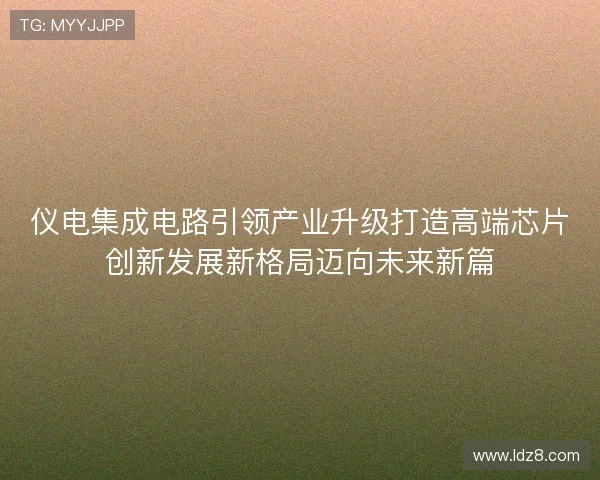 仪电集成电路引领产业升级打造高端芯片创新发展新格局迈向未来新篇